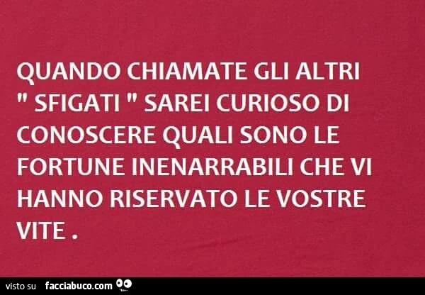 Quando chiamate gli altri sfigati sarei curioso di conoscere quali sono le fortune inenarrabili che vi hanno riservato le vostre vite