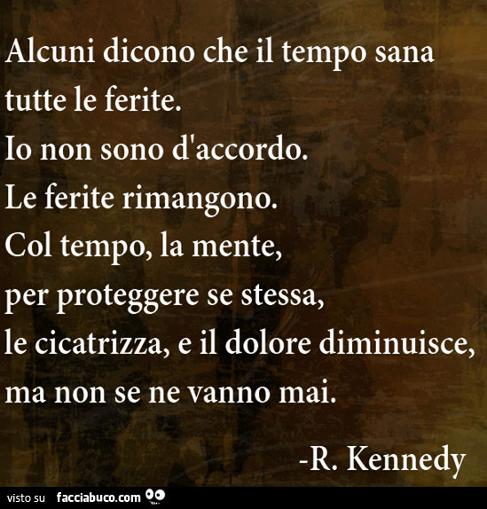 Alcuni dicono che il tempo sana tutte le ferite. Io non sono d'accordo. Le ferite rimangono. Col tempo, la mente, per proteggere se stessa, le cicatrizza, e il dolore diminuisce, ma non se ne vanno mai. R. Kennedy
