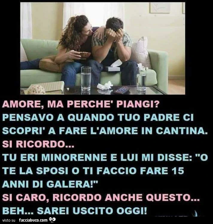 Amore, ma perchè piangi? Pensavo a quando tuo padre ci scoprì a fare l'amore in cantina. Si ricordo&hellip; tu eri minorenne e lui mi disse: o te la sposi o ti faccio fare 15 anni di galera! Si caro, ricordo anche questo&hellip; beh&hellip; sarei usc