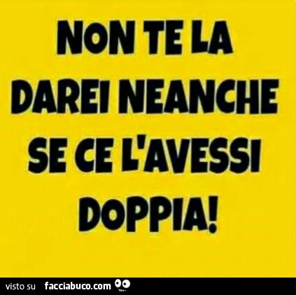 Non te la darei neanche se ce l'avessi doppia
