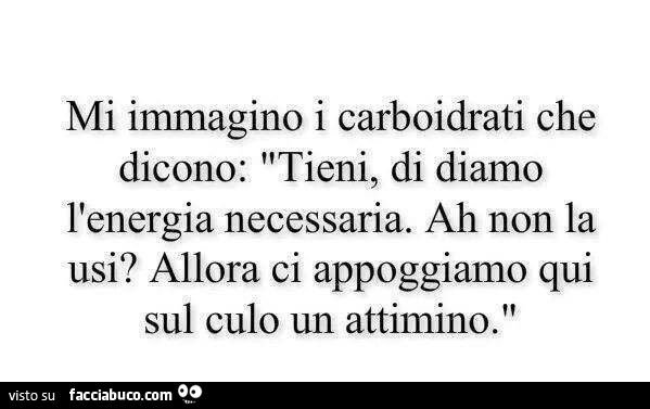 Mi immagino i carboidrati che dicono: tieni, ti diamo l'energia necessaria. Ah non la usi? Allora ci appoggiamo qui sul culo un attimino