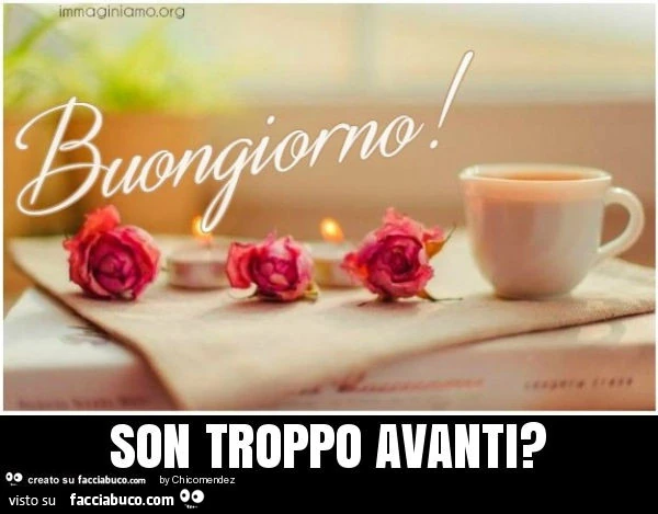 Buongiorno! Son troppo avanti?