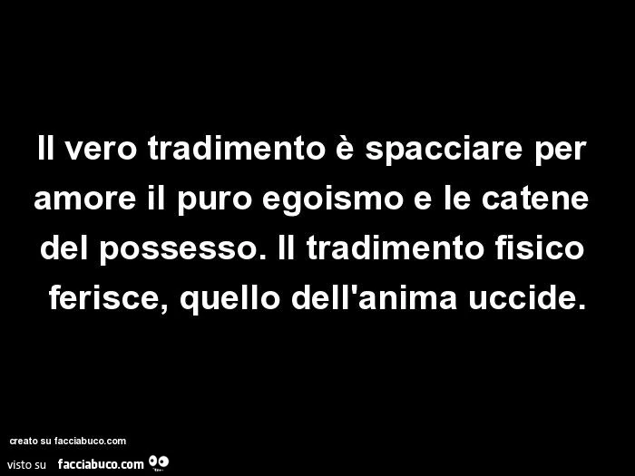 Il vero tradimento è spacciare per amore il puro egoismo e le catene del possesso. Il tradimento fisico ferisce, quello dell'anima uccide