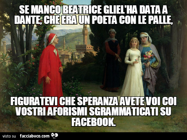 Se manco Beatrice gliel'ha data a Dante, che era un poeta con le palle, figuratevi che speranza avete voi coi vostri aforismi sgrammaticati su facebook