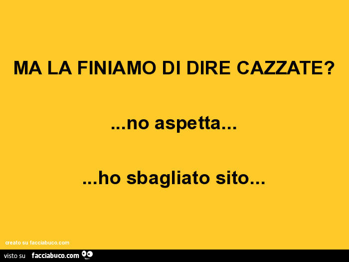 Ma la finiamo di dire cazzate? … No aspetta… ho sbagliato sito