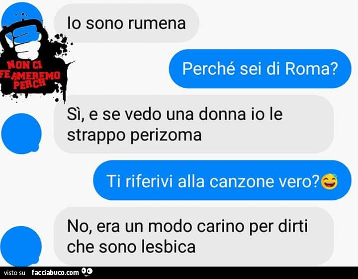 Io sono rumena. Perché sei di Roma? Sì, e se vedo una donna io le strappo perizoma. Ti riferivi alla canzone vero? No, era un modo carino per dirti che sono lesbica