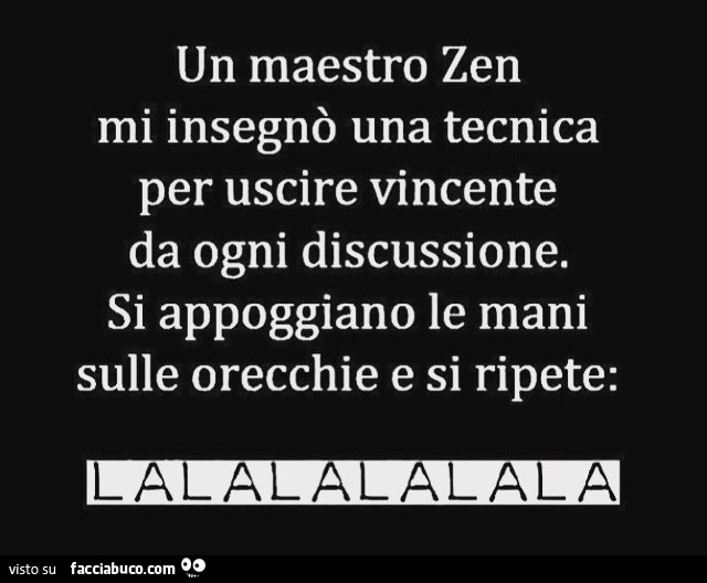 Un maestro zen mi insegnò una tecnica per uscire vincente da ogni discussione. Si appoggiano le mani sulle orecchie e si ripete: lalalalalalala