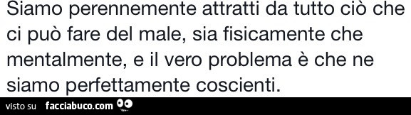 Siamo perennemente attratti da tutto ciò che ci può fare del male, sia fisicamente che mentalmente, e il vero problema è che ne siamo perfettamente coscienti