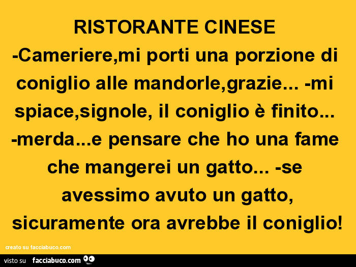 Ristorante cinese -cameriere, mi porti una porzione di coniglio alle mandorle, grazie… -mi spiace, signole, il coniglio è finito… -merda… e pensare che ho una fame che mangerei un gatto… -se avessimo avuto un gatto, sicuramente