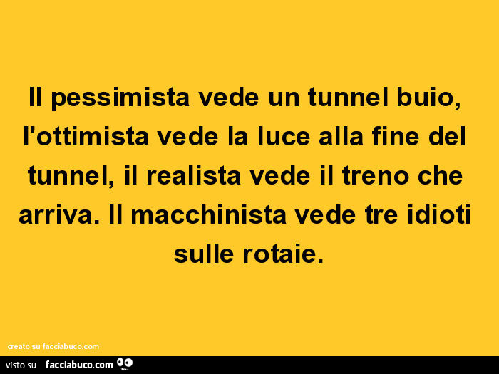 Il pessimista vede un tunnel buio, l'ottimista vede la luce alla fine del tunnel, il realista vede il treno che arriva. Il macchinista vede tre idioti sulle rotaie