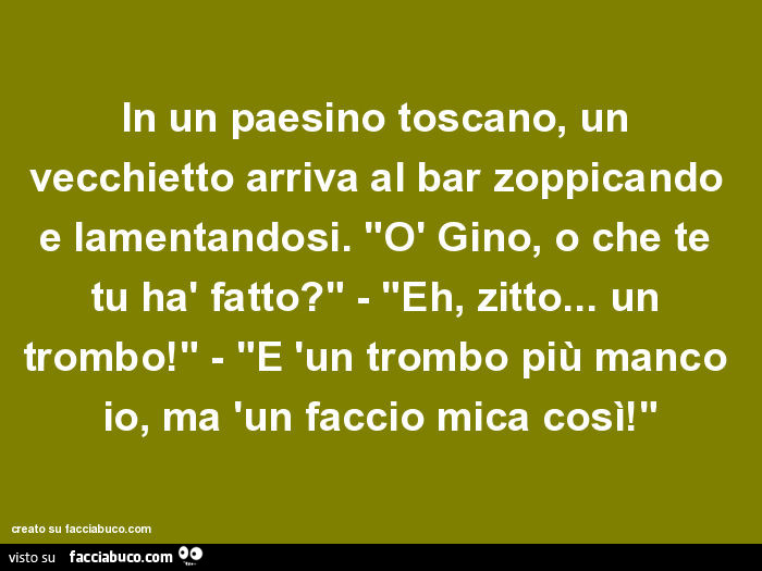 In un paesino toscano, un vecchietto arriva al bar zoppicando e lamentandosi. "Ò Gino, o che te tu hà fatto?" - "Eh, zitto… un trombo!" - "E 'un trombo più manco io, ma 'un faccio mica così!"