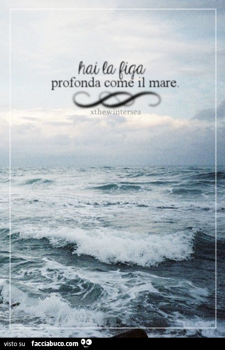 Hai la figa profonda come il mare