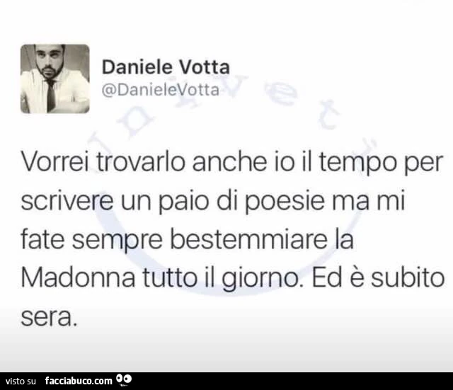 Vorrei trovarlo anche io il tempo per scrivere un paio di poesie, ma mi fate sempre bestemmiare la Madonna tutto il giorno. Ed è subito sera