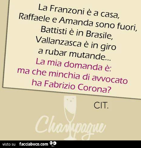 La Franzoni è a casa, raffaele e Amanda sono fuori, Battisti è in Brasile, Vallanzasca è in giro a rubar mutande… la mia domanda è: ma che minchia di avvocato ha Fabrizio Corona? Cit