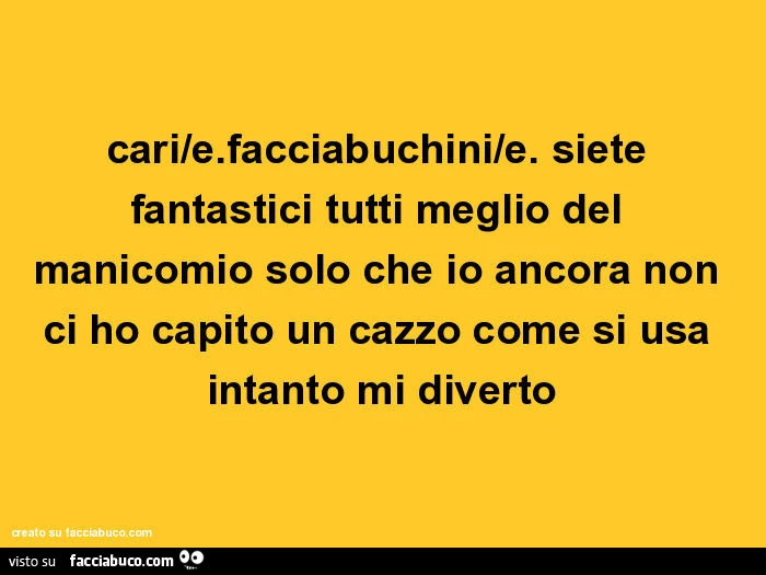 Cari facciabuchini. Siete fantastici tutti meglio del manicomio solo che io ancora non ci ho capito un cazzo come si usa intanto mi diverto