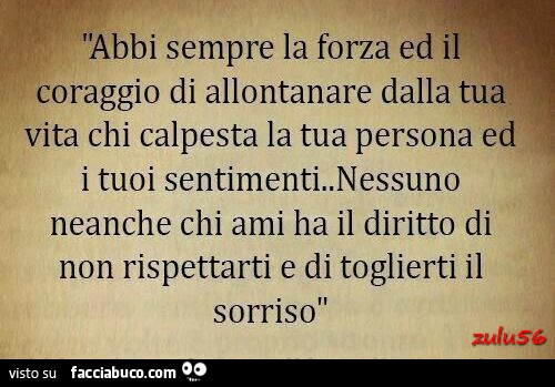 Abbi sempre la forza ed il coraggio di allontanare dalla tua vita chi calpesta la tua persona ed i tuoi sentimenti. Nessuno neanche chi ami ha il diritto di non rispettarti e di toglierti il sorriso