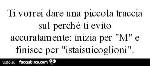 Ti vorrei dare una piccola traccia sul perchè ti evito accuratamente: inizia per M e finisce per istaisuicoglioni