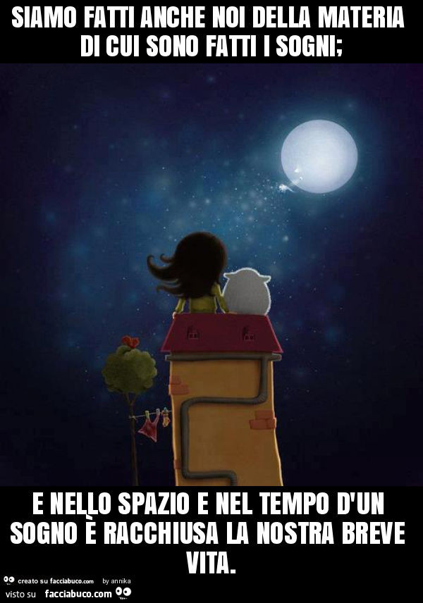 Siamo fatti anche noi della materia di cui sono fatti i sogni; e nello spazio e nel tempo d'un sogno è racchiusa la nostra breve vita