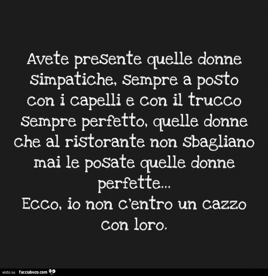 Avete presente quelle donne simpatiche, sempre a posto con i capelli e con il trucco sempre perfetto, quelle donne che al ristorante non sbagliano mai le posate quelle donne perfette&hellip; ecco, io non c'entro un cazzo con loro