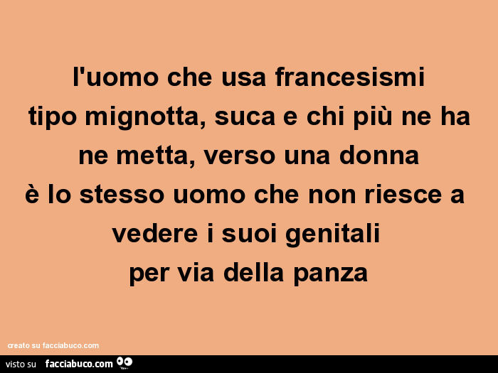 L'uomo che usa francesismi tipo mignotta, suca e chi più ne ha ne metta, verso una donna è lo stesso uomo che non riesce a vedere i suoi genitali per via della panza