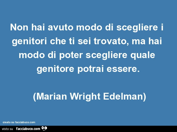 Non hai avuto modo di scegliere i genitori che ti sei trovato, ma hai modo di poter scegliere quale genitore potrai essere. (Marian wright edelman)
