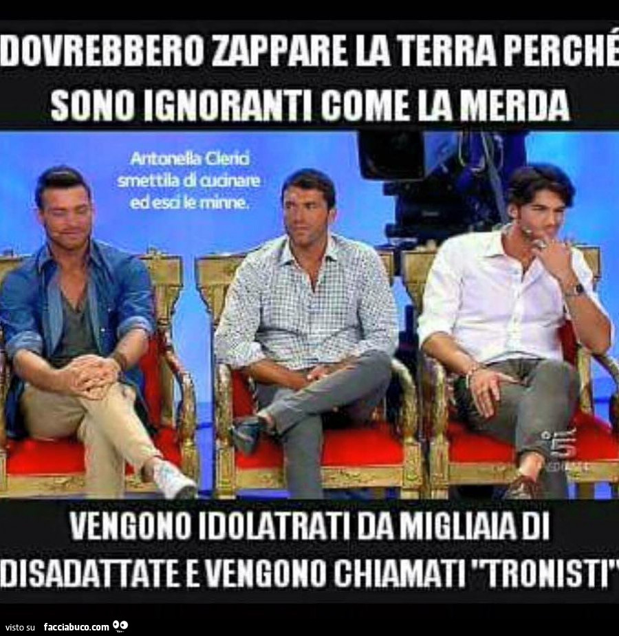 Dovrebbero zappare la terra perché sono ignoranti come la merda. Vengono idolatrati da migliaia di disadattate e vengono chiamati tronisti