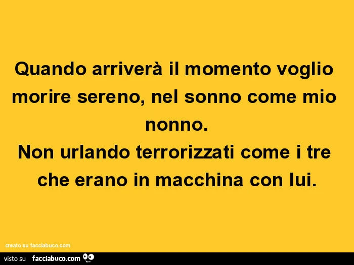 Quando arriverà il momento voglio morire sereno, nel sonno come mio nonno. Non urlando terrorizzati come i tre che erano in macchina con lui