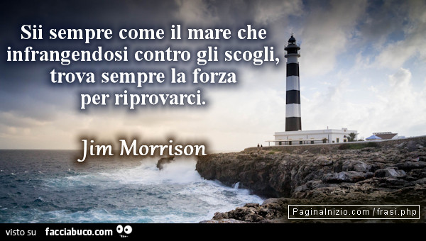 Sii sempre come il mare che infrangendosi contro gli scogli, trova sempre la forza per riprovarci. Jim Morrison
