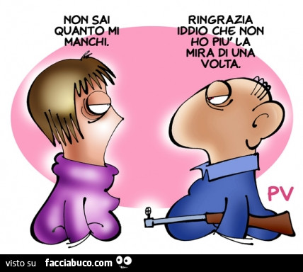 Non sai quanto mi manchi. Ringrazia iddio che non ho più la mira di una volta