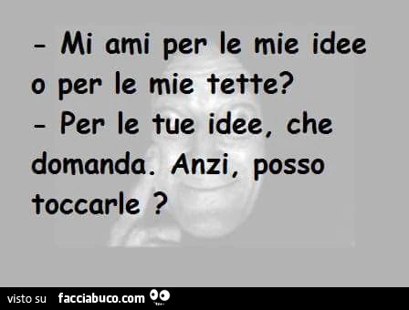 Mi ami per le mie idee o per le mie tette? Per le tue idee, che domanda. Anzi, posso toccarle?