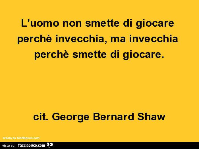 L'uomo non smette di giocare perchè invecchia, ma invecchia perchè smette di giocare. Cit. George bernard shaw
