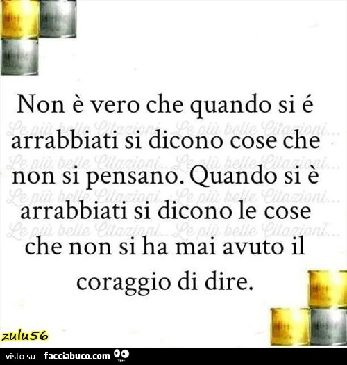 Non è vero che quando si é arrabbiati si dicono cose che non si pensano. Quando si è arrabbiati si dicono le cose che non si ha mai avuto il coraggio di dire