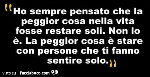 Ho sempre pensato che la peggior cosa nella vita fosse restare soli. Non lo è. La peggior cosa è stare con persone che ti fanno sentire solo