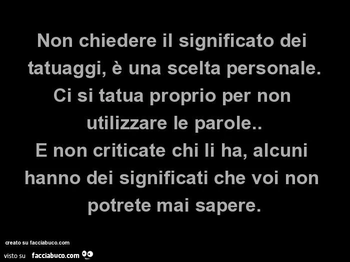 Non chiedere il significato dei tatuaggi, è una scelta personale. Ci si tatua proprio per non utilizzare le parole. E non criticate chi li ha, alcuni hanno dei significati che voi non potrete mai sapere