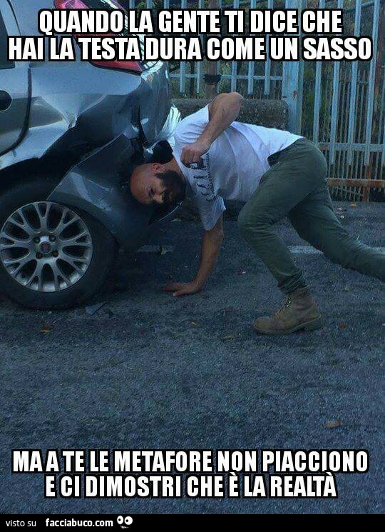 Quando la gente ti dice che hai la testa dura come un sasso ma a te le metafore non piacciono e dimostri che è la realtà