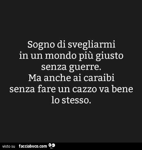 Sogno di svegliarmi in un mondo più giusto senza guerre. Ma anche ai caraibi senza fare un cazzo va bene lo stesso