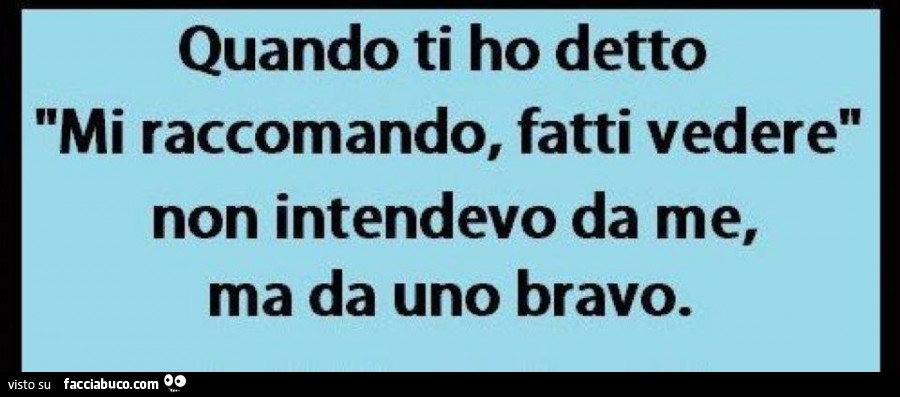 Quando ti ho detto mi raccomando fatti vedere, non intendevo da me, ma da uno bravo